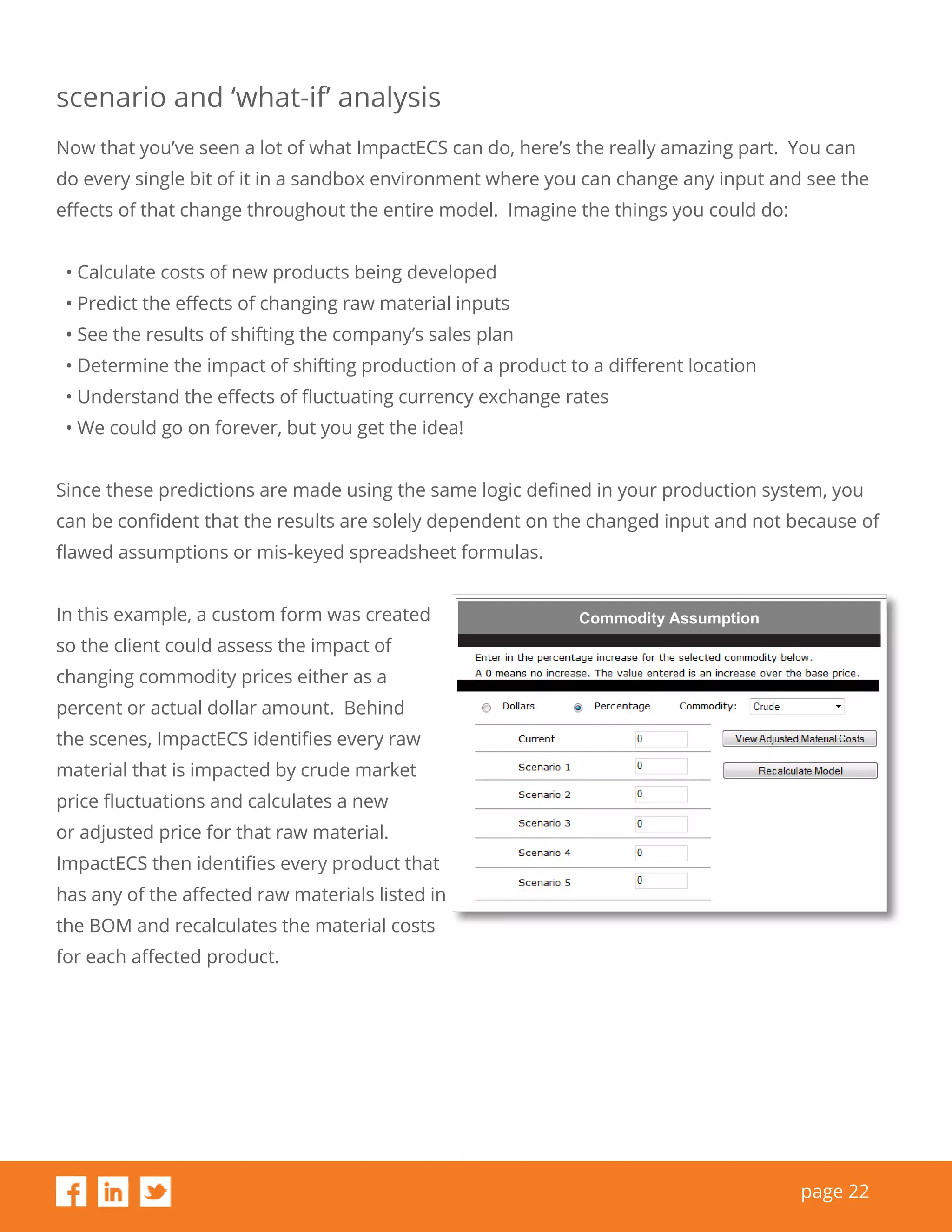 page 22
scenario and ‘what-if’ analysis
Now that you’ve seen a lot of what ImpactECS can do, here’s the really amazing part. You can
do every single bit of it in a sandbox environment where you can change any input and see the
effects of that change throughout the entire model. Imagine the things you could do:
• Calculate costs of new products being developed
• Predict the effects of changing raw material inputs
• See the results of shifting the company’s sales plan
• Determine the impact of shifting production of a product to a different location
• Understand the effects of fluctuating currency exchange rates
• We could go on forever, but you get the idea!
Since these predictions are made using the same logic defined in your production system, you
can be confident that the results are solely dependent on the changed input and not because of
flawed assumptions or mis-keyed spreadsheet formulas.
In this example, a custom form was created
so the client could assess the impact of
changing commodity prices either as a
percent or actual dollar amount. Behind
the scenes, ImpactECS identifies every raw
material that is impacted by crude market
price fluctuations and calculates a new
or adjusted price for that raw material.
ImpactECS then identifies every product that
has any of the affected raw materials listed in
the BOM and recalculates the material costs
for each affected product.
Commodity Assumption
 