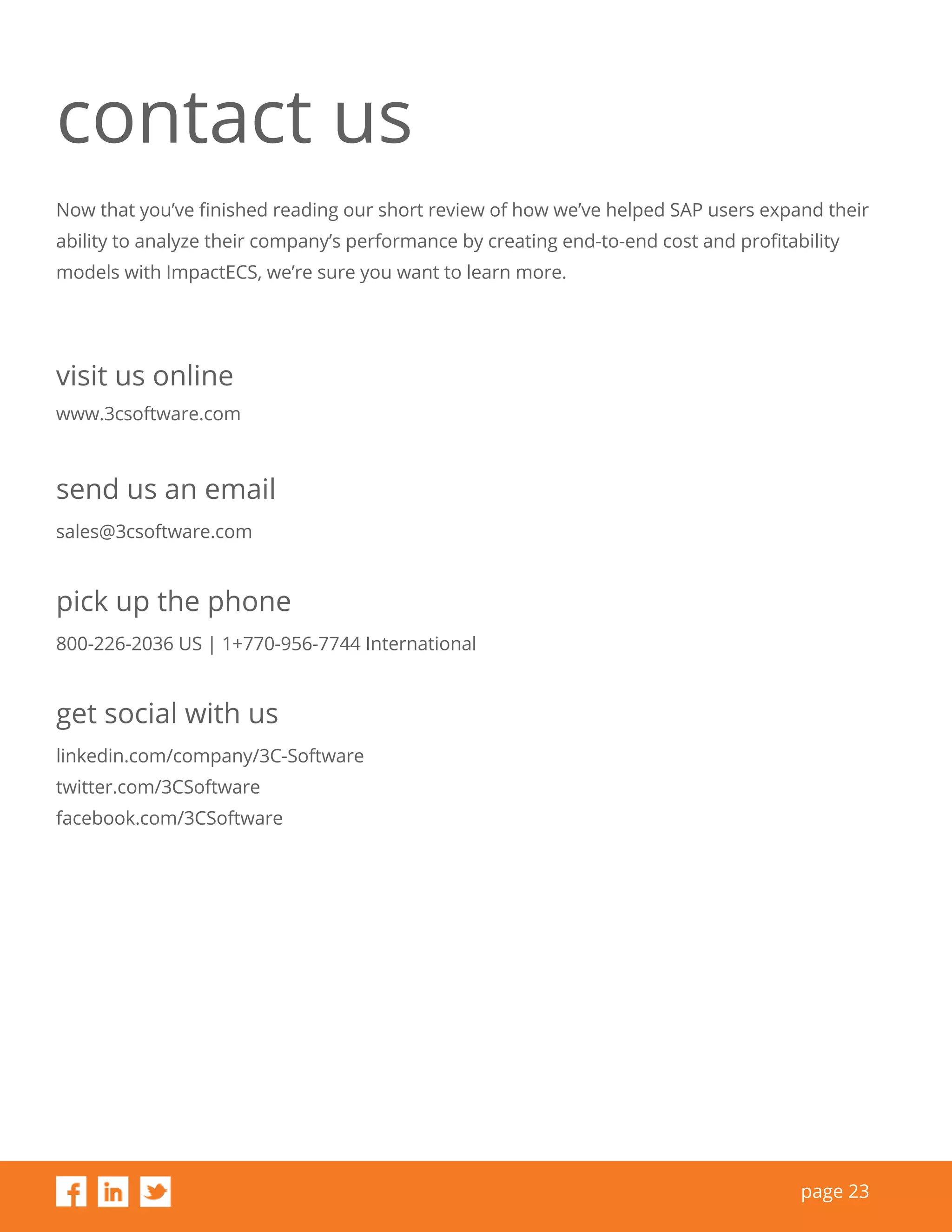 page 23
contact us
Now that you’ve finished reading our short review of how we’ve helped SAP users expand their
ability to analyze their company’s performance by creating end-to-end cost and profitability
models with ImpactECS, we’re sure you want to learn more.
visit us online
www.3csoftware.com
pick up the phone
800-226-2036 US | 1+770-956-7744 International
get social with us
linkedin.com/company/3C-Software
twitter.com/3CSoftware
facebook.com/3CSoftware
send us an email
sales@3csoftware.com
 
