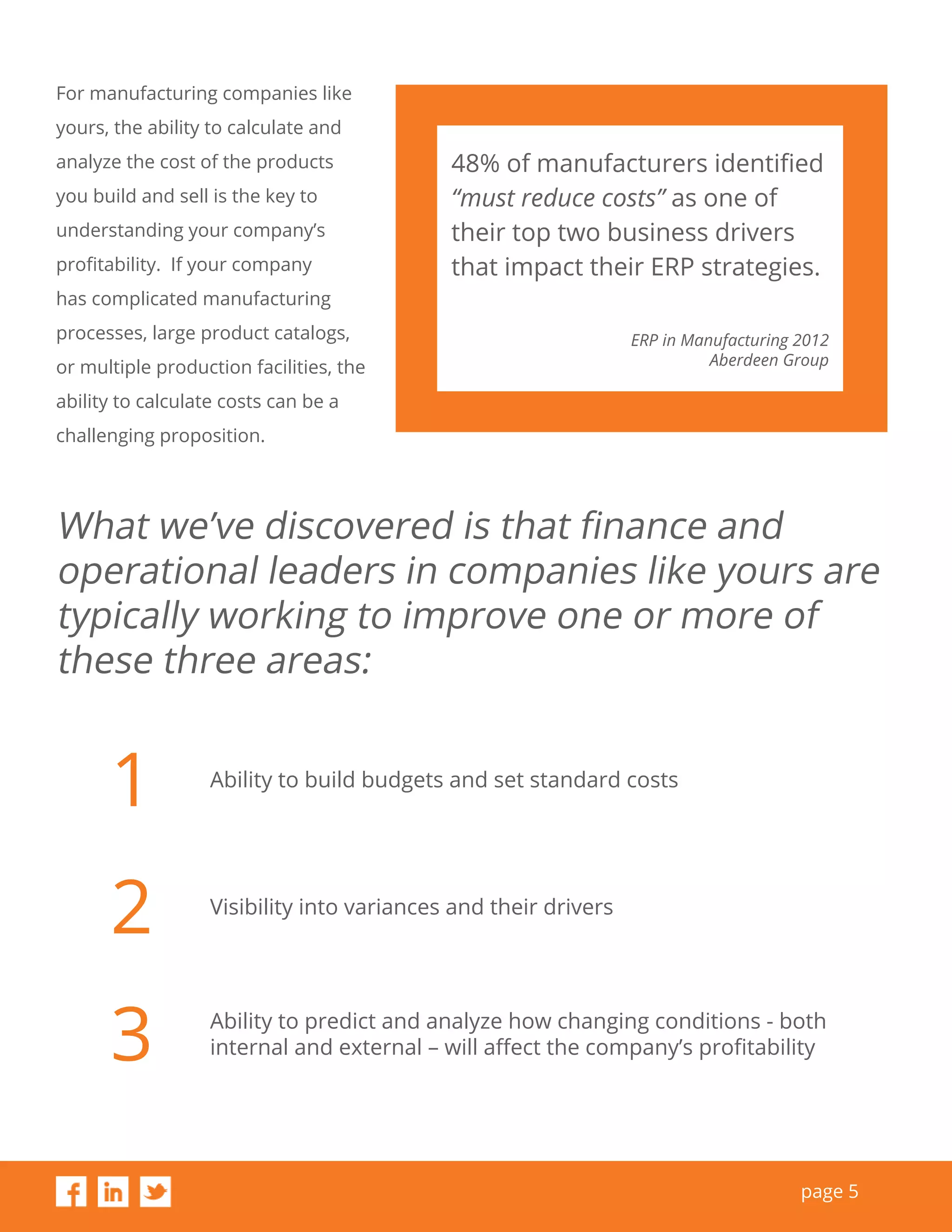 page 5
For manufacturing companies like
yours, the ability to calculate and
analyze the cost of the products
you build and sell is the key to
understanding your company’s
profitability. If your company
has complicated manufacturing
processes, large product catalogs,
or multiple production facilities, the
ability to calculate costs can be a
challenging proposition.
What we’ve discovered is that finance and
operational leaders in companies like yours are
typically working to improve one or more of
these three areas:
1
2
3
Ability to build budgets and set standard costs
Visibility into variances and their drivers
Ability to predict and analyze how changing conditions - both
internal and external – will affect the company’s profitability
48% of manufacturers identiﬁed
“must reduce costs” as one of
their top two business drivers
that impact their ERP strategies.
ERP in Manufacturing 2012
Aberdeen Group
 