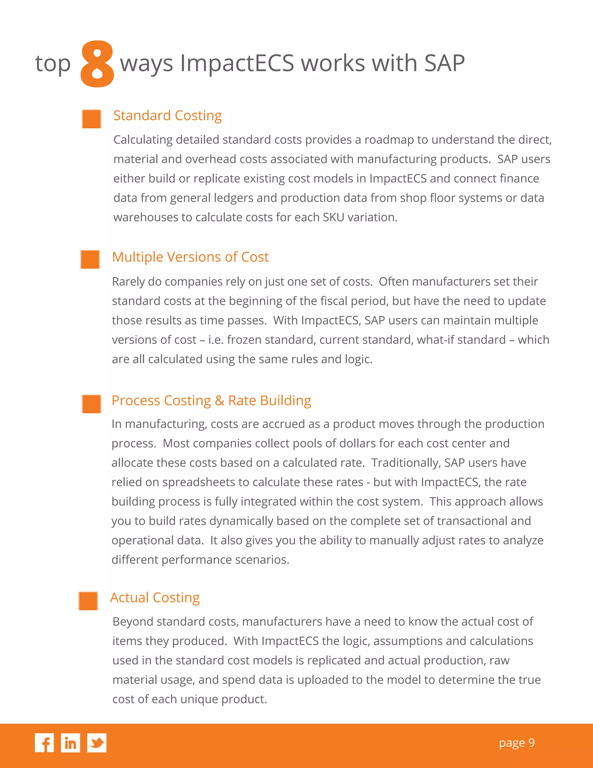 page 9
top ways ImpactECS works with SAP
Standard Costing
Calculating detailed standard costs provides a roadmap to understand the direct,
material and overhead costs associated with manufacturing products. SAP users
either build or replicate existing cost models in ImpactECS and connect finance
data from general ledgers and production data from shop floor systems or data
warehouses to calculate costs for each SKU variation.
Actual Costing
Beyond standard costs, manufacturers have a need to know the actual cost of
items they produced. With ImpactECS the logic, assumptions and calculations
used in the standard cost models is replicated and actual production, raw
material usage, and spend data is uploaded to the model to determine the true
cost of each unique product.
Multiple Versions of Cost
Rarely do companies rely on just one set of costs. Often manufacturers set their
standard costs at the beginning of the fiscal period, but have the need to update
those results as time passes. With ImpactECS, SAP users can maintain multiple
versions of cost – i.e. frozen standard, current standard, what-if standard – which
are all calculated using the same rules and logic.
Process Costing & Rate Building
In manufacturing, costs are accrued as a product moves through the production
process. Most companies collect pools of dollars for each cost center and
allocate these costs based on a calculated rate. Traditionally, SAP users have
relied on spreadsheets to calculate these rates - but with ImpactECS, the rate
building process is fully integrated within the cost system. This approach allows
you to build rates dynamically based on the complete set of transactional and
operational data. It also gives you the ability to manually adjust rates to analyze
different performance scenarios.
8
 