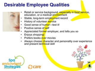 Desirable Employee Qualities Retail or service background, especially in food service, education, or a medical environment Stable, long-term employment record History of volunteer service Good sense of humor—test it! Positive sense of self Appreciated former employer, and tells you so Enjoys shopping! Prefers books over movies Always choose character and personality over experience and present technical skill 