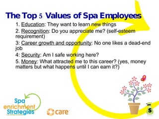 The Top 5 Values of Spa Employees 1.  Education : They want to learn new things 2.  Recognition : Do you appreciate me? (self-esteem requirement) 3:  Career growth and opportunity : No one likes a dead-end job 4:  Security : Am I safe working here? 5.  Money : What attracted me to this career? (yes, money matters but what happens until I can earn it?) 