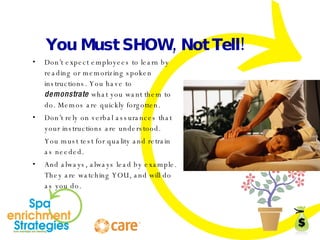 You Must SHOW, Not Tell! Don’t expect employees to learn by reading or memorizing spoken instructions. You have to  demonstrate  what you want them to do. Memos are quickly forgotten. Don’t rely on verbal assurances that your instructions are understood.  You must test for quality and retrain as needed. And always, always lead by example. They are watching YOU, and will do as you do. 
