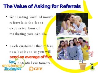 The Value of Asking for Referrals Generating word of mouth referrals is the least expensive form of marketing you can do. Each customer that refers new business to you will  send an average of five  new potential customers. 