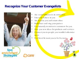 Recognize Your Customer Evangelists Are social influencers & connectors Sincerely believe in you Are loyal to you and return often Build buzz and sing your praises Passionately recruit new customers for you Give you new ideas for products and services Connect you to people you wouldn’t otherwise meet Feel loved & want you to feel it, too! 