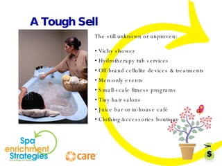 A Tough Sell The still unknown or unproven: •  Vichy shower •  Hydrotherapy tub services •  Off-brand cellulite devices & treatments •  Men-only events •  Small-scale fitness programs •  Tiny hair salons •  Juice bar or in-house café •  Clothing/accessories boutique 