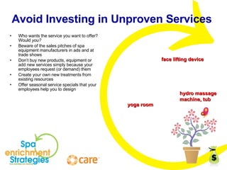 Avoid Investing in Unproven Services  Who wants the service you want to offer? Would  you? Beware of the sales pitches of spa equipment manufacturers in ads and at trade shows Don’t buy new products, equipment or add new services simply because your employees request (or demand) them Create your  own  new treatments from existing resources Offer seasonal service specials that your employees help you to design yoga room face lifting device hydro massage  machine, tub 