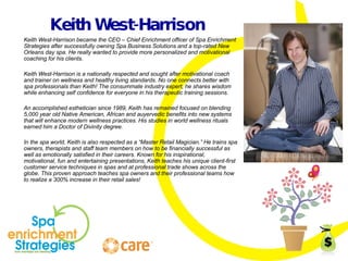 Keith West-Harrison Keith West-Harrison became the CEO – Chief Enrichment officer of Spa Enrichment Strategies after successfully owning Spa Business Solutions and a top-rated New Orleans day spa. He really wanted to provide more personalized and motivational coaching for his clients. Keith West-Harrison is a nationally respected and sought after motivational coach and trainer on wellness and healthy living standards. No one connects better with spa professionals than Keith! The consummate industry expert, he shares wisdom while enhancing self confidence for everyone in his therapeutic training sessions. An accomplished esthetician since 1989, Keith has remained focused on blending 5,000 year old Native American, African and auyervedic benefits into new systems that will enhance modern wellness practices. His studies in world wellness rituals earned him a Doctor of Divinity degree. In the spa world, Keith is also respected as a “Master Retail Magician.” He trains spa owners, therapists and staff team members on how to be financially successful as well as emotionally satisfied in their careers. Known for his inspirational, motivational, fun and entertaining presentations, Keith teaches his unique client-first customer service techniques in spas and at professional trade shows across the globe. This proven approach teaches spa owners and their professional teams how to realize a 300% increase in their retail sales! 