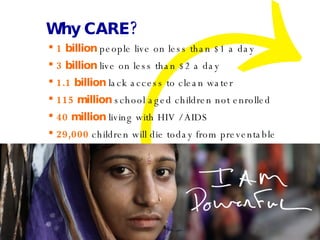 Why CARE? 1 billion  people live on less than $1 a day 3 billion  live on less than $2 a day 1.1 billion  lack access to clean water 115 million  school aged children not enrolled 40 million  living with HIV / AIDS 29,000  children will die today from preventable    disease…like diarrhea 