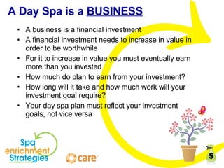 A Day Spa is a  BUSINESS A business is a financial investment A financial investment needs to increase in value in order to be worthwhile For it to increase in value you must eventually earn more than you invested How much do plan to earn from your investment? How long will it take and how much work will your investment goal require? Your day spa plan must reflect your investment goals, not vice versa 
