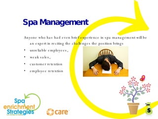 Spa Management Anyone who has had even brief experience in spa management will be an expert in reciting the challenges the position brings unreliable employees,  weak sales,  customer retention employee retention 