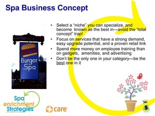 Spa Business Concept Select a “niche” you can specialize, and become  known as the best in—avoid the “total concept” trap! Focus on services that have a strong demand, easy upgrade potential, and a proven retail link Spend more money on employee training than on gadgets,  amenities, and advertising Don’t be the only one in your category—be the  best  one in it 