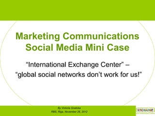 Marketing Communications
Social Media Mini Case
“International Exchange Center” –
“global social networks don’t work for us!”
By Victoria Gnatoka
RBS, Riga, November 26, 2012
 