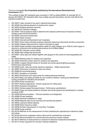 This is an incomplete list of standards published by the International Electrotechnical
Commission (IEC).
The numbers of older IEC standards were converted in 1997 by adding 60000; for example IEC 27
became IEC 60027. IEC standards often have multiple sub-part documents; only the main title for the
standard is listed here.
 IEC 60027 Letter symbols to be used in electrical technology
 IEC 60028 International standard of resistance for copper
 IEC 60034 Rotating electrical machines
 IEC 60038 IEC Standard Voltages
 IEC 60041 Field acceptance tests to determine the hydraulic performance of hydraulic turbines,
storage pumps and pump-turbines
 IEC 60044 Instrument transformers
 IEC 60045 Steam turbines
 IEC 60050 International Electrotechnical Vocabulary
 IEC 60051 Direct acting indicating analogue electrical measuring instruments and their accessories
 IEC 60052 Voltage measurement by means of standard air gaps
 IEC 60055 Paper-insulated metal-sheathed cables for rated voltages up to 18/30 kV (with copper or
aluminium conductors and excluding gas-pressure and oil-filled cables)
 IEC 60059 IEC standard current ratings
 IEC 60060 High-voltage test techniques
 IEC 60061 Lamp caps and holders together with gauges for the control of interchangeability and
safety
 IEC 60062 Marking codes for resistors and capacitors
 IEC 60063 Preferred number series for resistors and capacitors
 IEC 60064 Tungsten filament lamps for domestic and similar general lighting purposes -
Performance requirements
 IEC 60065 Audio, video and similar electronic apparatus – Safety requirements
 IEC 60067 Dimensions of electronic tubes and valves
 IEC 60068 Environmental testing
 IEC 60071 Insulation co-ordination
 IEC 60072 Dimensions and output series for rotating electrical machines
 IEC 60073 Basic and safety principles for man-machine interface, marking and identification -
Coding principles for indicators and actuators
 IEC 60076 Power transformers
 IEC 60077 Railway applications - Electric equipment for rolling stock
 IEC 60079 Explosive atmospheres
 IEC 60081 Double-capped fluorescent lamps - Performance specifications
 IEC 60083 Plugs and socket-outlets for domestic and similar general use standardized in member
countries of IEC
 IEC 60085 Electrical insulation - Thermal evaluation and designation
 IEC 60086 Primary batteries;
 IEC 60092 Electrical installations in ships
 IEC 60094 Magnetic tape sound recording and reproducing systems
 IEC 60095 Lead-acid starter batteries
 IEC 60096 Radio frequency cables
 IEC 60098 Rumble measurement on Vinyl Disc Turntables
 IEC 60099 Surge arresters
 IEC 60100 Methods for the measurement of direct interelectrode capacitances of electronic tubes
and valves
 IEC 60104 Aluminium-magnesium-silicon alloy wire for overhead line conductors
 IEC 60105 Recommendation for commercial-purity aluminium busbar material
 IEC 60107 Methods of measurement on receivers for television broadcast transmissions
 IEC 60110 Power capacitors for induction heating installations
 