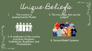 Unique Beliefs
The country is
predominantly Muslim
1.
2. A small part of the country
practices Hinduism,
Catholicism, Buddhism, and
Protestanism
3. “Do not judge, lest you be
judged”
4. Several Belief Systems
 