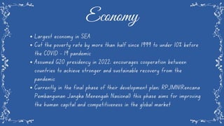 Largest economy in SEA
Cut the poverty rate by more than half since 1999 to under 10% before
the COVID - 19 pandemic
Assumed G20 presidency in 2022; encourages cooperation between
countries to achieve stronger and sustainable recovery from the
pandemic
Currently in the final phase of their development plan; RPJMN(Rencana
Pembangunan Jangka Menengah Nasional) this phase aims for improving
the human capital and competitiveness in the global market
Economy
 