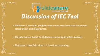 Discussion of IEC Tool
SlideShare is an online platform where users can share their PowerPoint
presentations and infographics.
The information shared on Slideshare is view by an online audience.
Slideshare is beneficial since it is less time-consuming.
 