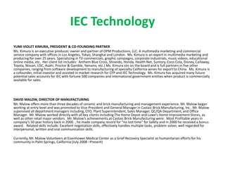 IEC Technology
YUMI VIOLET KIMURA, PRESIDENT & CO-FOUNDING PARTNER
Ms. Kimura is an executive producer, owner and partner of OPM Productions, LLC. A multimedia marketing and commercial
service company with offices in Los Angeles, Tokyo, Shanghai and London. Ms. Kimura is an expert in multimedia marketing and
producing for over 25 years. Specializing in TV commercials, graphic campaigns, corporate industrials, music videos, educational
online media, etc. Her client list includes: Anthem Blue Cross, Shiseido, Honda, Health Net, Suntory, Coco Cola, Disney, Callaway,
Toyota, Nissan, USC, Asahi, Proctor & Gamble, Yamano, etc.) Ms. Kimura sits on the board and is full partners in five other
companies, ranging from software development to manufacturing of specialty California wines for export to China. Ms. Kimura is
a cofounder, initial investor and assisted in market research for CFP and IEC Technology. Ms. Kimura has acquired many future
potential sales accounts for IEC with fortune 500 companies and international government entities when product is commercially
available for sales.
DAVID MALOW, DIRECTOR OF MANUFACTURING
Mr. Malow offers more than three decades of ceramic and brick manufacturing and management experience. Mr. Malow began
working at entry level and was promoted to Vice-President and General Manager in Castaic Brick Manufacturing, Inc. Mr. Malow
supervised all department managers including, CFO, Plant Superintendent, Sales Manager, QC/QA Department, and Office
Manager. Mr. Malow worked directly with all key clients including The Home Depot and Lowe’s Home Improvement Stores, as
well as other retail major vendors. Mr. Malow’s achievements at Castaic Brick Manufacturing were: Most Profitable years in
company’s 50 year history back in 2000. , he made company record for “no lost time” for Safety and in 2000 he received a bonus
award. Related skills include: Excellent negotiation skills, effectively handles multiple tasks, problem solver, well regarded for
interpersonal, written and oral communication skills.
Currently, Mr. Malow Volunteers at Eisenhower Medical Center as a Grief Recovery Specialist as humanitarian efforts for his
community in Palm Springs, California (July 2008 –Present)
 