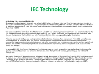 IEC Technology
KELLY RYAN, ESQ., CORPORATE COUNSEL,
Graduated from Southwestern University Law school in 1997, where he finished in the top 5% of his class and was a member of
the Southwestern University Law Review. Mr. Ryan also attended the University of British Columbia, where he obtained a Bachelor
of Science in Microbiology in 1983, and United States International University, where he obtained a Master of Arts in Educational
Psychology in 1990.
Mr. Ryan was admitted to the State Bar of California in June 1998 and is formerly an appointed Trustee and current member of the
Los Angeles County Bar Association, member of the American Trial Lawyers Association and the American Bar Association. He is
the past chairperson of the Small Firm and Solo Practitioner Section of the Los Angeles County Bar Association.
Following law school, Mr. Ryan was a sole practitioner before forming Russakow, Ryan and Johnson, PC in 2001, where he was a
founding partner. At Russakow, Ryan and Johnson, Mr. Ryan handled a broad range of transactional and litigation matters,
construction litigation, eminent domain, trade secret and unfair competition, and employment, representing both the plaintiff and
defense. Mr. Ryan has successfully litigated cases outside of California representing clients in litigation in Utah, Massachusetts,
Illinois and Missouri.
In January 2007, Mr. Ryan formed the Ryan Law Firm to concentrate on a more personalized practice handling the litigation of a
growing number of businesses and consumer clients in the areas of employment, business, personal injury, real estate and
construction.
Mr. Ryan is the author of Science Classroom Safety and the Law: A Handbook for Teachers (Flinn Scientific: 2001) and has lectured
to teachers and school district administrators and board members on the legal implications and duties of teachers in the Science
Classroom. He has served on the Liability Committee of the National Science Teachers Association and is a co-author of the
current NSTA official position statement on Liability of Science Educators for Laboratory Safety (Adopted September 2007).
 