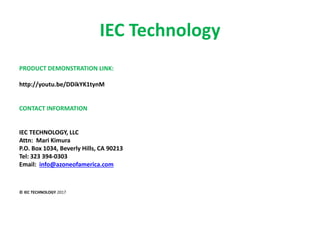 IEC Technology
PRODUCT DEMONSTRATION LINK:
http://youtu.be/DDikYK1tynM
CONTACT INFORMATION
IEC TECHNOLOGY, LLC
Attn: Mari Kimura
P.O. Box 1034, Beverly Hills, CA 90213
Tel: 323 394-0303
Email: info@azoneofamerica.com
© IEC TECHNOLOGY 2017
 