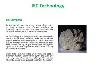IEC Technology
THE COMPANY
As the world turns each day, water clean up is
becoming a major issue. Current solutions are
extremely expensive and not very effective. The
demand for clean water is growing everywhere.
IEC Technology (Ion Energy Ceramic) has developed a
new innovative Nano Material unlike any other. The
original formula was developed in Japan with over
$160M invested into the R&D and application tests
were conducted by major universities throughout
Japan. IECT is now capable of mass production by
machinery at low cost.
While most ceramic filters work well, the cost is
extremely high and unaffordable by the end user. Our
technology can clean up the water quickly and cost
efficiently like no other product existing in the market.
 