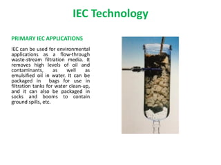 IEC Technology
PRIMARY IEC APPLICATIONS
IEC can be used for environmental
applications as a flow-through
waste-stream filtration media. It
removes high levels of oil and
contaminants, as well as
emulsified oil in water. It can be
packaged in bags for use in
filtration tanks for water clean-up,
and it can also be packaged in
socks and booms to contain
ground spills, etc.
 
