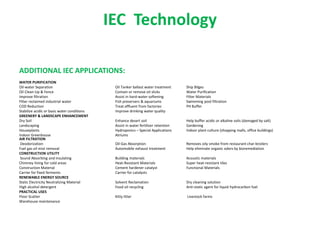 IEC Technology
ADDITIONAL IEC APPLICATIONS:
WATER PURIFICATION
Oil-water Separation Oil Tanker ballast water treatment Ship Bilges
Oil Clean-Up & Fence Contain or remove oil slicks Water Purification
Improve filtration Assist in hard-water softening Filter Materials
Filter reclaimed industrial water Fish preservers & aquariums Swimming pool filtration
COD Reduction Treat effluent from factories PH Buffer
Stabilize acidic or basic water conditions Improve drinking water quality
GREENERY & LANDSCAPE ENHANCEMENT
Dry Soil Enhance desert soil Help buffer acidic or alkaline soils (damaged by salt)
Landscaping Assist in water fertilizer retention Gardening
Houseplants Hydroponics – Special Applications Indoor plant culture (shopping malls, office buildings)
Indoor Greenhouse Atriums
AIR FILTRATION
Deodorization Oil-Gas Absorption Removes oily smoke from restaurant char-broilers
Fuel gas oil mist removal Automobile exhaust treatment Help eliminate organic odors by bioremediation
CONSTRUCTION UTILITY
Sound Absorbing and Insulating Building materials Acoustic materials
Chimney lining for cold areas Heat-Resistant Materials Super heat-resistant tiles
Construction Material Cement hardener catalyst Functional Materials
Carrier for fixed ferments Carrier for catalysts
RENEWABLE ENERGY SOURCE
Static Electricity Neutralizing Material Solvent Reclamation Dry cleaning solution
High alcohol detergent Food oil recycling Anti-static agent for liquid hydrocarbon fuel
PRACTICAL USES
Floor Scatter Kitty litter Livestock farms
Warehouse maintenance
 