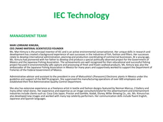 IEC Technology
MANAGEMENT TEAM
MARI LORRAINE KIMURA,
CEO /NANO MATERIAL SCIENTIST/CO FOUNDER
Ms. Mari Kimura is the principal inventor of IEC and is an active environmental conservationist. Her unique skills in research and
development has created a background experience of vast successes in the industries of fish, fashion and filters. Her successes
relate to develop international administration, planning and production coordinating of commercial businesses. At a young age,
Ms. Kimura had pioneered with her father to develop and produce a special politically observed project for the Government of
Mexico and the Japanese Fishing Association. The achievements are well recognized for their educational and successful fishing
project focused in environmentally safe capture and processing of fresh and frozen seafood products. Ms. Kimura was also the
ambassador of the Japanese Fishing Association in Mexico for many years and supportively worked to support the Department of
Fisheries of the Federal Government of Mexico.
Administrative advisor and assistant to the president in one of Matsushita’s (Panasonic) Electronic plants in Mexico under the
guideline and support of the NAFTA program. She supervised the manufacturing operations of over 600 employees and
established their first Administrative Quality Control Department.
She also has extensive experience as a freelance artist in textile and fashion designs featured by Neiman Marcus, Z Gallery and
many other retail stores. Her experience and expertise as an image consultant/stylist for the advertisement and entertainment
industries include clients such as: Coca Cola Japan, Proctor and Gamble, Kodak, Disney, Miller Brewing Co., etc. Ms. Kimura has
also developed new images and worked with many top celebrity performers. Her communication skills include fluent English,
Japanese and Spanish languages.
 