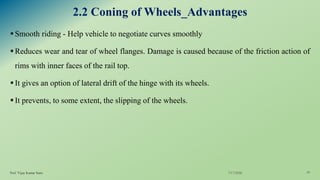 2.2 Coning of Wheels_Advantages
▪Smooth riding - Help vehicle to negotiate curves smoothly
▪Reduces wear and tear of wheel flanges. Damage is caused because of the friction action of
rims with inner faces of the rail top.
▪It gives an option of lateral drift of the hinge with its wheels.
▪It prevents, to some extent, the slipping of the wheels.
7/17/2020Prof. Vijay Kumar Saini 10
 
