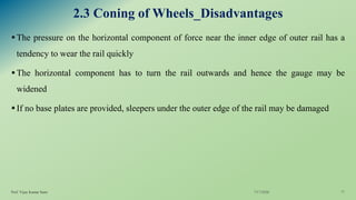 2.3 Coning of Wheels_Disadvantages
▪The pressure on the horizontal component of force near the inner edge of outer rail has a
tendency to wear the rail quickly
▪The horizontal component has to turn the rail outwards and hence the gauge may be
widened
▪If no base plates are provided, sleepers under the outer edge of the rail may be damaged
7/17/2020Prof. Vijay Kumar Saini 11
 