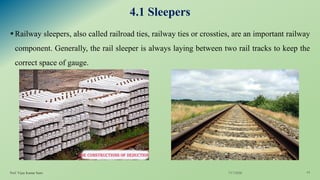 4.1 Sleepers
▪Railway sleepers, also called railroad ties, railway ties or crossties, are an important railway
component. Generally, the rail sleeper is always laying between two rail tracks to keep the
correct space of gauge.
7/17/2020Prof. Vijay Kumar Saini 14
 