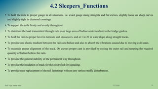 4.2 Sleepers_Functions
▪ To hold the rails to proper gauge in all situations. i.e. exact gauge along straights and flat curves, slightly loose on sharp curves
and slightly tight in diamond crossings.
▪ To support the rails firmly and evenly throughout.
▪ To distribute the load transmitted through rails over large area of ballast underneath or to the bridge girders.
▪ To hold the rails to proper level in turnouts and crossovers, and at 1 in 20 in ward slope along straight tracks.
▪ To provide and elastic medium between the rails and ballast and also to absorb the vibrations caused due to moving axle loads.
▪ To maintain proper alignment of the track. On curves proper cant is provided by raising the outer rail and tamping the required
quantity of ballast bellow the rails.
▪ To provide the general stability of the permanent way throughout.
▪ To provide the insulation of track for the electrified for signaling.
▪ To provide easy replacement of the rail fastenings without any serious traffic disturbances.
7/17/2020Prof. Vijay Kumar Saini 16
 