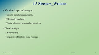 4.3 Sleepers_Wooden
▪Wooden sleeper advantages:
✓Easy to manufacture and handle
✓Electrically insulated
✓Easily adapted to non-standard situations
▪Disadvantages:
✓Non reusable
✓Expensive of the limit wood resource
7/17/2020Prof. Vijay Kumar Saini 17
 