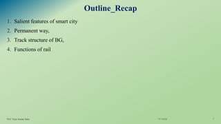Outline_Recap
1. Salient features of smart city
2. Permanent way,
3. Track structure of BG,
4. Functions of rail
7/17/2020Prof. Vijay Kumar Saini 2
 