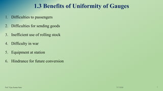 1.3 Benefits of Uniformity of Gauges
1. Difficulties to passengers
2. Difficulties for sending goods
3. Inefficient use of rolling stock
4. Difficulty in war
5. Equipment at station
6. Hindrance for future conversion
7/17/2020Prof. Vijay Kumar Saini 7
 