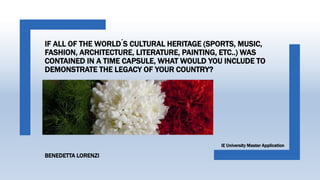 IF ALL OF THE WORLD ́S CULTURAL HERITAGE (SPORTS, MUSIC,
FASHION, ARCHITECTURE, LITERATURE, PAINTING, ETC..) WAS
CONTAINED IN A TIME CAPSULE, WHAT WOULD YOU INCLUDE TO
DEMONSTRATE THE LEGACY OF YOUR COUNTRY?
IE University Master Application
BENEDETTA LORENZI
 