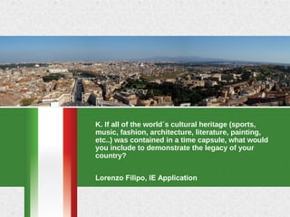 K. If all of the world´s cultural heritage (sports, 
music, fashion, architecture, literature, painting, 
etc..) was contained in a time capsule, what would 
you include to demonstrate the legacy of your 
country?
Lorenzo Filipo, IE Application
 