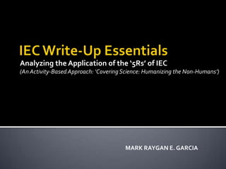 Analyzing the Application of the ‘5Rs’ of IEC (An Activity-Based Approach: ‘Covering Science: Humanizing the Non-Humans’)  IEC Write-Up Essentials  MARK RAYGAN E. GARCIA  