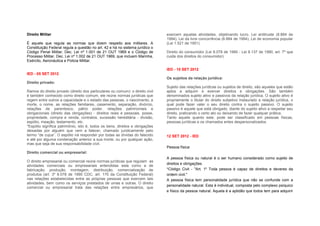 Direito Militar                                                                 exercem aquelas atividades, objetivando lucro. Lei antitruste (8.884 de
                                                                                1994), Lei da livre concorrência (8.884 de 1994), Lei de economia popular
É aquele que regula as normas que dizem respeito aos militares. A               (Lei 1.521 de 1951)
Constituição Federal regula a questão no art. 42 e há no sistema jurídico o
Código Penal Militar, Dec. Lei nº 1.001 de 21 OUT 1969 e o Código de            Direito do consumidor (Lei 8.078 de 1990 - Lei 8.137 de 1990, art. 7º que
Processo Militar, Dec. Lei nº 1.002 de 21 OUT 1969, que incluem Marinha,        cuida dos direitos do consumidor):
Exército, Aeronáutica e Policia Militar.

                                                                                IED - 10 SET 2012
IED - 05 SET 2012
                                                                                Os sujeitos da relação jurídica:
Direito privado:
                                                                                Sujeito das relações jurídicas ou sujeitos de direito, são aqueles que estão
Ramos do direito privado (direito dos particulares ou comum): o direito civil   aptos a adquirir e exercer direitos e obrigações. São também
é também conhecido como direito comum, ele reúne normas jurídicas que           denominados sujeito ativo e passivos da relação jurídica. O sujeito ativo é
regem entre outros a capacidade e o estado das pessoas, o nascimento, a         propriamente o titular do direito subjetivo instaurado a relação jurídica, o
morte, o nome, as relações familiares, casamento, separação, divórcio,          qual pode fazer valer o seu direito contra o sujeito passivo. O sujeito
relações de parentesco, pátrio poder, relações patrimoniais e                   passivo é aquele que está obrigado, diante do sujeito ativo a respeitar seu
obrigacionais (direito das obrigações) - direitos reais e pessoais, posse,      direito, praticando o certo ato ou deixando de fazer qualquer prática.
propriedade, compra e venda, contratos, sucessão hereditária - divisão,         Tanto aquele quanto este, pode ser classificado em pessoas físicas,
espólio, meação, testamento, etc.                                               pessoas jurídicas e os chamados entes despersonalizados.
*Espólio significa patrimônio, isto é, todos os bens, direitos e obrigações
deixadas por alguém que vem a falecer, chamado juridicamente pelo
termo “de cujus”. O espólio irá responder por todas as dívidas do falecido      12 SET 2012 - IED
e até por alguma condenação anterior a sua morte, ou por qualquer ação,
mas que seja de sua responsabilidade civil.
                                                                                Pessoa física:
Direito comercial ou empresarial:
                                                                                A pessoa física ou natural é o ser humano considerado como sujeito de
O direito empresarial ou comercial reúne normas jurídicas que regulam as
                                                                                direitos e obrigações.
atividades comerciais ou empresariais entendidas esta como a de
fabricação, produção, montagem, distribuição, comercialização de                *Código Civil - "Art. 1º Toda pessoa é capaz de direitos e deveres da
produtos (art. 3º 8.078 de 1990 CDC, art. 170 da Constituição Federal)          ordem civil."
nas relações estabelecidas entre as próprias pessoas que exercem tais           A pessoa física tem personalidade jurídica que não se confunde com a
atividades, bem como os serviços prestados de umas e outras. O direito
                                                                                personalidade natural. Esta é individual, composta pelo complexo psíquico
comercial ou empresarial trata das relações entre empresários, que
                                                                                e físico da pessoa natural. Aquela é a aptidão que todos tem para adquirir
 