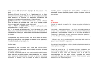 outras pessoas. São denominadas obrigações de fazer, de dar e não              intelectual, relativos à criação da obra literária, artística e científica; ou a
fazer.                                                                         propriedade industrial relativa a inventos, modelos industriais, marcas e
Código de Defesa do Consumidor "Art. 84 - Na ação que tenha por objeto         patentes, etc.
o comprimento da obrigação de fazer ou de não fazer, o juiz concederá a
tutela específica da obrigação ou determinará providências que
assegurem o resultado prático equivalente a do adimplemento:
§ 3.º Sendo relevante o fundamento da demanda e havendo justificado            IED -
receio de ineficácia do provimento final, é lícito ao juiz conceder a tutela   24 SET 2012
liminarmente ou após justificação prévia, citado o réu.                        Acórdão da segunda Câmara Civil do Tribunal de Justiça do Estado de
• Vide Lei nº 9.494, de 10 SET 1997, que disciplina a aplicação da tutela      São Paulo:
antecipada contra a Fazenda Pública.
§ 4.º O juiz poderá, na hipótese do § 3.º ou na sentença, impor multa          Indenização - responsabilidade civil - ato ilícito - empresa locadora de
diária ao réu, independentemente de pedido do autor, se for suficiente ou      serviços medico-hospitalares - lesão corporal praticada por médico por ela
compatível com a obrigação, fixando prazo razoável para o cumprimento          credenciado - responsabilidade solidária (art. 18 do Código de Defesa do
do preceito.                                                                   Consumidor) - legitimidade de parte passiva para responder pela ação -
                                                                               carência afastada - embargos rejeitados
*Adimplemento pelo dicionário jurídico: S.m. ato ou efeito de adimplir;
adimplência; extinção de uma obrigação por qualquer forma, pagamento,          **A primeira parte de um acórdão chama-se ementa, que nada mais é do
novação, transação, compensação, etc.                                          que um resumo introdutório ao processo.

Direitos Reais:                                                                Acordam, em Segunda Câmara Civil do Tribunal de Justiça, por maioria de
                                                                               votos, rejeitar os embargos.
Denominam-se reais, os direitos que o sujeito tem sobre as coisas.
Exemplo: o direito de propriedade, na qual o sujeito tem direito real sobre    Custas na forma da Lei - O venerando acórdão, embargado, deu
a coisa que lhe pertence.                                                      provimento à apelação interposta contra a respeitável sentença que julgou
O direito de propriedade pode ser sobre coisa corpórea, material como o        carecedora da ação autora que intentava contra a ré ação de
direito real sobre um imóvel (terreno, casa, apartamento, etc.) sobre o        responsabilidade civil, por lesão corporal, provocada por médico
móvel (automóvel, eletrodoméstico, etc.) pode ser também sobre coisa           credenciado. Divergiu, no entanto, o eminente Relator sorteado, quero
incorpórea, ou imaterial, como os direitos de autor ou propriedade             firmava o juízo de ilegitimidade passiva.
 