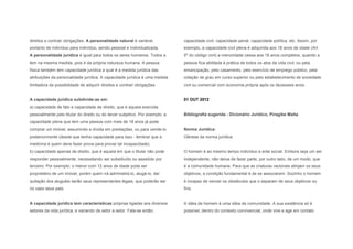 direitos e contrair obrigações. A personalidade natural é variável,          capacidade civil, capacidade penal, capacidade política, etc. Assim, por
portanto de indivíduo para indivíduo, sendo pessoal e individualizada.       exemplo, a capacidade civil plena é adquirida aos 18 anos de idade (Art.
A personalidade jurídica é igual para todos os seres humanos. Todos a        5º do código civil) a menoridade cessa aos 18 anos completos, quando a
tem na mesma medida, pois é da própria natureza humana. A pessoa             pessoa fica abilitada à prática de todos os atos da vida civil, ou pela
física também tem capacidade jurídica a qual é a medida jurídica das         emancipação, pelo casamento, pelo exercício de emprego público, pela
atribuições da personalidade jurídica. A capacidade jurídica é uma medida    colação de grau em curso superior ou pelo estabelecimento de sociedade
limitadora da possibilidade de adquirir direitos e contrair obrigações.      civil ou comercial com economia própria após os dezesseis anos.


A capacidade jurídica subdivide-se em:                                       01 OUT 2012
a) capacidade de fato e capacidade de direito, que é aquela exercida
pessoalmente pelo titular do direito ou do dever subjetivo. Por exemplo: a   Bibliografia sugerida - Dicionário Jurídico, Piragibe Malta
capacidade plena que tem uma pessoa com mais de 18 anos já pode
comprar um imóvel, assumindo a dívida em prestações, ou para vende-lo        Norma Jurídica:
posteriormente (desde que tenha capacidade para isso - lembrar que a         Gênese da norma jurídica:
medicina é quem deve fazer prova para provar tal incapacidade).
b) capacidade apenas de direito, que é aquela em que o titular não pode      O homem é ao mesmo tempo indivíduo e ente social. Embora seja um ser
responder pessoalmente, necessitando ser substituído ou assistido por        independente, não deixa de fazer parte, por outro lado, de um modo, que
terceiro. Por exemplo: o menor com 12 anos de idade pode ser                 é a comunidade humana. Para que as criaturas racionais atinjam os seus
proprietário de um imóvel, porém quem irá administrá-lo, alugá-lo, dar       objetivos, a condição fundamental é de se associarem. Sozinho o homem
quitação dos aluguéis serão seus representantes legais, que poderão ser      é incapaz de vencer os obstáculos que o separam de seus objetivos ou
no caso seus pais.                                                           fins.


A capacidade jurídica tem características próprias ligadas aos diversos      A idéia de homem é uma idéia de comunidade. A sua existência só é
setores da vida jurídica, e variando de setor a setor. Fala-se então:        possível, dentro do contexto convivencial, onde vive e age em contato
 
