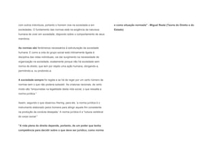 com outros indivíduos, portanto o homem vive na sociedade e em             e como situação normada" - Miguel Reale (Teoria do Direito e do
sociedades. O fundamento das normas está na exigência da natureza          Estado)
humana de viver em sociedade, dispondo sobre o comportamento de seus
membros.


As normas são fenômenos necessários à estruturação da sociedade
humana. E como a vida do grupo social está intimamente ligada à
disciplina das vidas individuais, vai dar surgimento na necessidade de
organização na sociedade, exatamente porque não há sociedade sem
norma de direito, que tem por objeto uma ação humana, obrigando-a,
permitindo-a, ou proibindo-a.


A sociedade sempre foi regida e se há de reger por um certo número de
normas sem o que não poderia subsistir. As criaturas racionais, de certo
modo são "empurradas na legalidade desta vida social, o que ressalta a
norma jurídica."


Assim, segundo o que observou Ihering, para ele, 'a norma jurídica é o
instrumento elaborado pelos homens para atingir aquele fim consistente
na produção da conduta desejada.' A norma jurídica é a "coluna vertebral
do corpo social."


"A vida plena do direito depende, portanto, de um poder que tenha
competência para decidir sobre o que deve ser jurídico, como norma
 