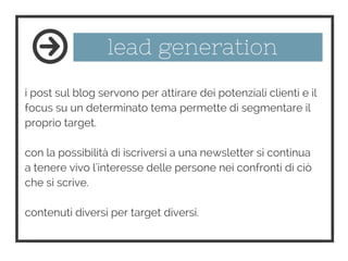 lead generation
i post sul blog servono per attirare dei potenziali clienti e il
focus su un determinato tema permette di segmentare il
proprio target.
con la possibilità di iscriversi a una newsletter si continua
a tenere vivo l'interesse delle persone nei confronti di ciò
che si scrive.
contenuti diversi per target diversi.
 