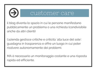 customer care
il blog diventa lo spazio in cui le persone manifestano
pubblicamente un problema o una richiesta (condivisibile
anche da altri clienti)
l'azienda gestisce critiche e criticità 'alla luce del sole':
guadagna in trasparenza e offre un luogo in cui poter
risolvere autonomamente dei problemi.
MA è necessario un monitoraggio costante e una risposta
rapida ed efficiente.
 