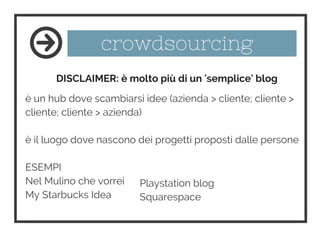 crowdsourcing
è un hub dove scambiarsi idee (azienda > cliente; cliente >
cliente; cliente > azienda)
è il luogo dove nascono dei progetti proposti dalle persone
ESEMPI
Nel Mulino che vorrei
My Starbucks Idea
DISCLAIMER: è molto più di un 'semplice' blog
Playstation blog
Squarespace
 
