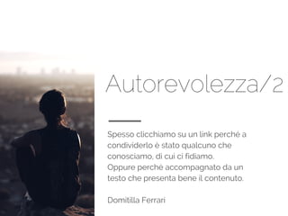 Autorevolezza/2
Spesso clicchiamo su un link perché a
condividerlo è stato qualcuno che
conosciamo, di cui ci fidiamo.
Oppure perché accompagnato da un
testo che presenta bene il contenuto.
Domitilla Ferrari
 