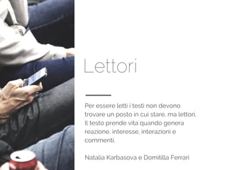Lettori
Per essere letti i testi non devono
trovare un posto in cui stare, ma lettori.
Il testo prende vita quando genera
reazione, interesse, interazioni e
commenti.
Natalia Karbasova e Domitilla Ferrari
 
