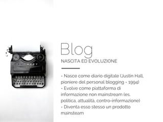 BlogNASCITA ED EVOLUZIONE
- Nasce come diario digitale (Justin Hall,
pioniere del personal blogging - 1994)
- Evolve come piattaforma di
informazione non mainstream (es.
politica, attualità, contro-informazione)
- Diventa esso stesso un prodotto
mainsteam
 