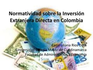 Normatividad sobre la Inversión
Extranjera Directa en Colombia
Carol Liliana Rios Daza
Universidad Colegio Mayor de Cundinamarca
Facultad de Administración y Economía
 