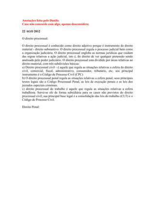 Anotações feita pelo Danilo.
Caso não concorde com algo, apenas desconsidere.

22 AGO 2012

O direito processual:

O direito processual é conhecido como direito adjetivo porque é instrumento do direito
material - direito substantivo. O direito processual regula o processo judicial bem como
a organização judiciária. O direito processual engloba as normas jurídicas que cuidam
das regras relativas a ação judicial, isto é, do direito de ver qualquer pretensão sendo
analisada pelo poder judiciário. O direito processual esta dividido por áreas relativas ao
direito material, com três subdivisões básicas:
a) Direito processual civil - é aquele que regula as situações relativas a esfera do direito
civil, comercial, fiscal, administrativo, consumidor, tributário, etc; seu principal
instrumento é o Código de Processo Civil (CPC)
b) O direito processual penal regula as situações relativas a esfera penal; seus principais
textos legais são o Código Processual Penal, as leis de execução penais e as leis dos
juizados especiais criminais.
c) direito processual do trabalho é aquele que regula as situações relativas a esfera
trabalhista. Serve-se ele de forma subsidiária para os casos não previstos do direito
processual civil; sua principal base legal é a consolidação das leis do trabalho (CLT) e o
Código de Processo Civil.

Direito Penal:
 